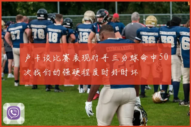 卢卡谈比赛表现对手三分球命中50次我们的强硬程度时好时坏
