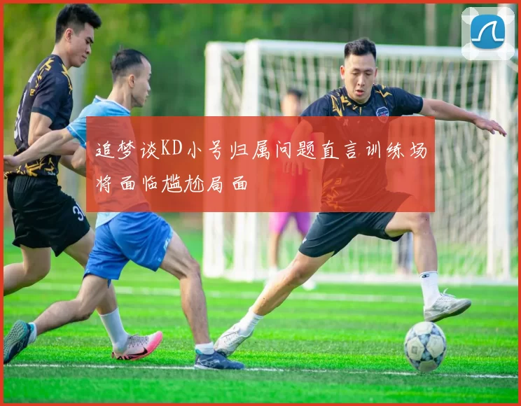追梦谈KD小号归属问题直言训练场将面临尴尬局面