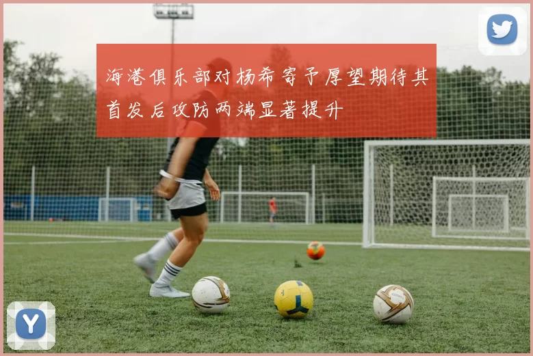 海港俱乐部对杨希寄予厚望期待其首发后攻防两端显著提升