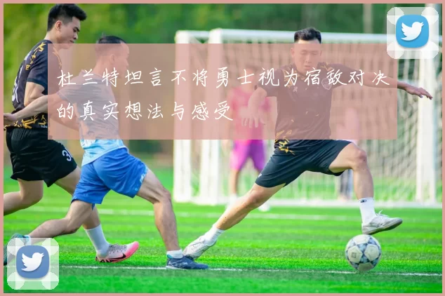 杜兰特坦言不将勇士视为宿敌对决的真实想法与感受