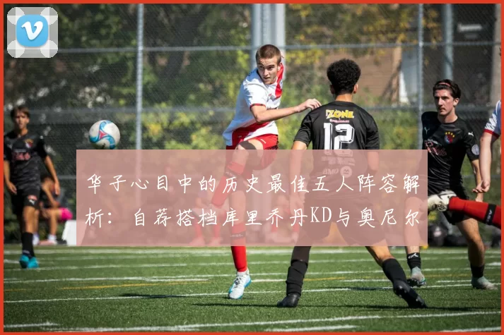 华子心目中的历史最佳五人阵容解析：自荐搭档库里乔丹KD与奥尼尔共襄盛举