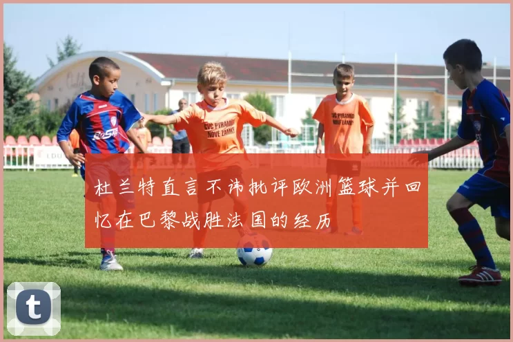 杜兰特直言不讳批评欧洲篮球并回忆在巴黎战胜法国的经历