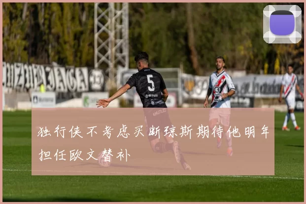 独行侠不考虑买断琼斯期待他明年担任欧文替补