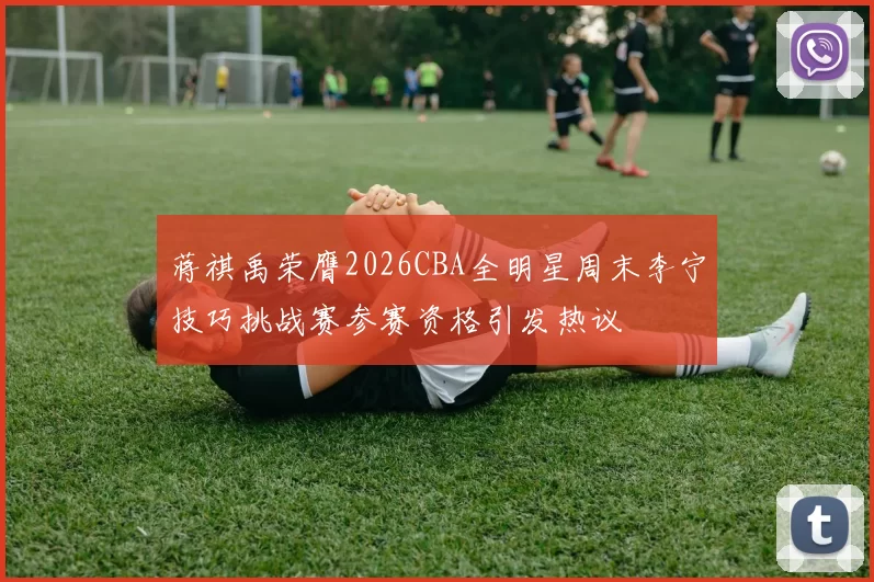 蒋祺禹荣膺2026CBA全明星周末李宁技巧挑战赛参赛资格引发热议
