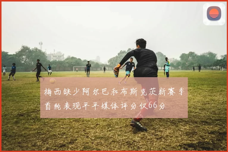 梅西缺少阿尔巴和布斯克茨新赛季首轮表现平平媒体评分仅66分