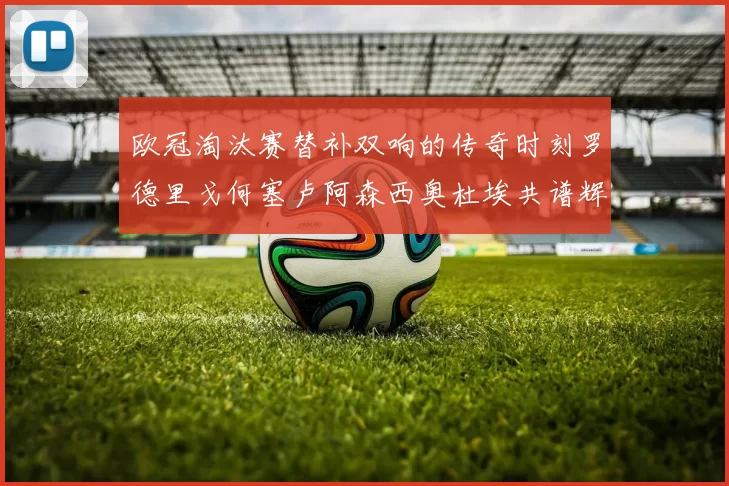 欧冠淘汰赛替补双响的传奇时刻罗德里戈何塞卢阿森西奥杜埃共谱辉煌