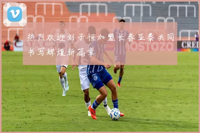 热烈欢迎刘子恒加盟长春亚泰共同书写辉煌新篇章