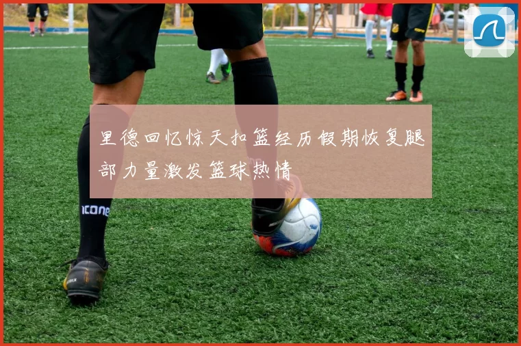 里德回忆惊天扣篮经历假期恢复腿部力量激发篮球热情